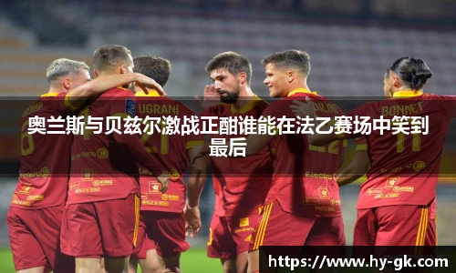 奥兰斯与贝兹尔激战正酣谁能在法乙赛场中笑到最后