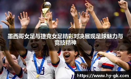 墨西哥女足与捷克女足精彩对决展现足球魅力与竞技精神